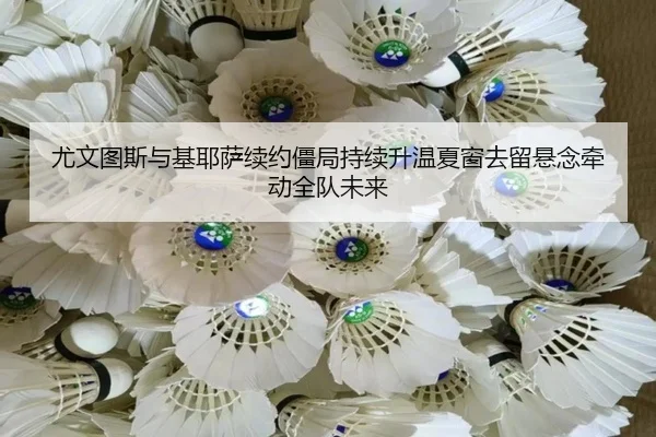 尤文图斯与基耶萨续约僵局持续升温夏窗去留悬念牵动全队未来
