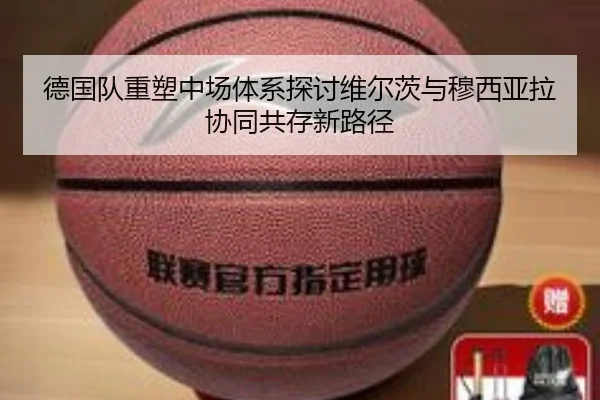 德国队重塑中场体系探讨维尔茨与穆西亚拉协同共存新路径