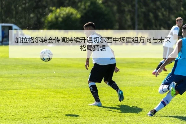 加拉格尔转会传闻持续升温切尔西中场重组方向与未来格局猜想 | pg