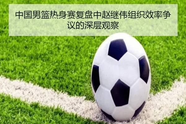 中国男篮热身赛复盘中赵继伟组织效率争议的深层观察 | pg