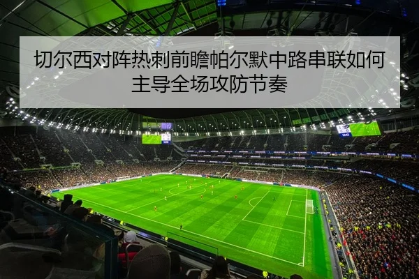 切尔西对阵热刺前瞻帕尔默中路串联如何主导全场攻防节奏
